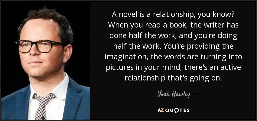 A novel is a relationship, you know? When you read a book, the writer has done half the work, and you're doing half the work. You're providing the imagination, the words are turning into pictures in your mind, there's an active relationship that's going on. - Noah Hawley
