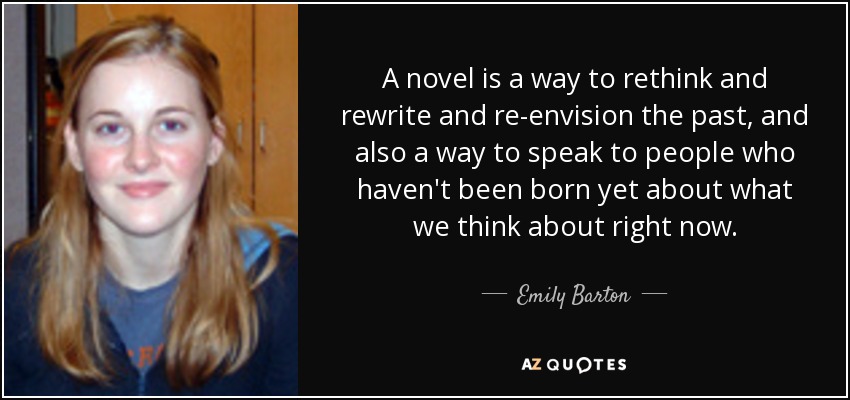 A novel is a way to rethink and rewrite and re-envision the past, and also a way to speak to people who haven't been born yet about what we think about right now. - Emily Barton
