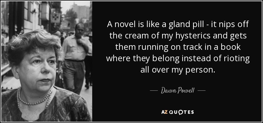 A novel is like a gland pill - it nips off the cream of my hysterics and gets them running on track in a book where they belong instead of rioting all over my person. - Dawn Powell