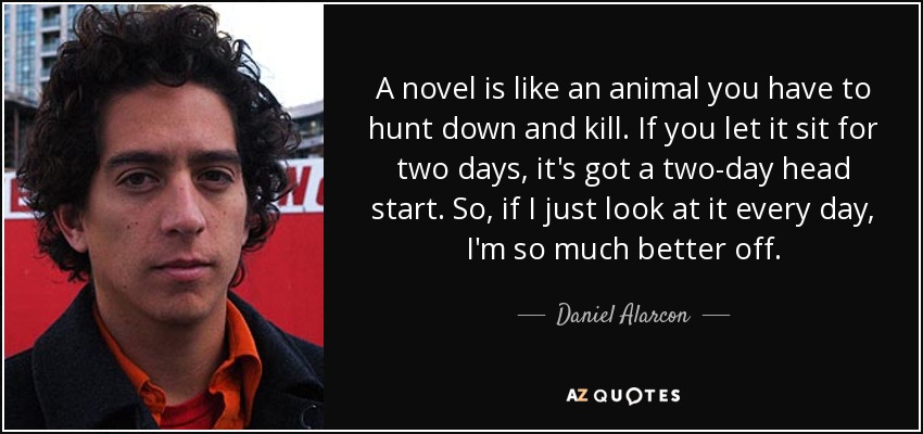 A novel is like an animal you have to hunt down and kill. If you let it sit for two days, it's got a two-day head start. So, if I just look at it every day, I'm so much better off. - Daniel Alarcon