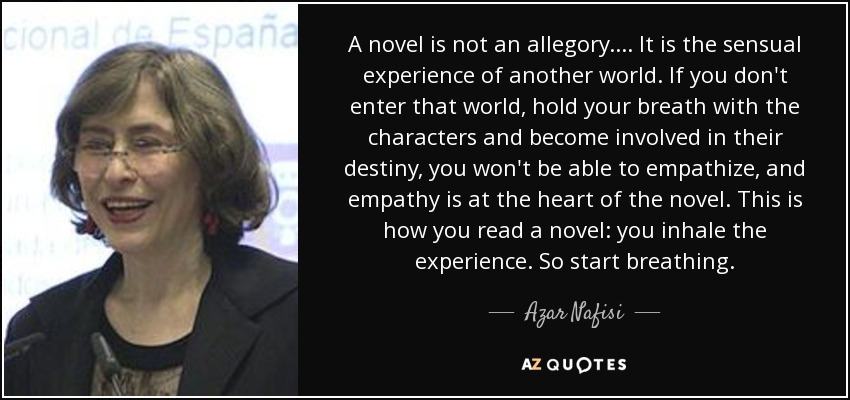 A novel is not an allegory.... It is the sensual experience of another world. If you don't enter that world, hold your breath with the characters and become involved in their destiny, you won't be able to empathize, and empathy is at the heart of the novel. This is how you read a novel: you inhale the experience. So start breathing. - Azar Nafisi