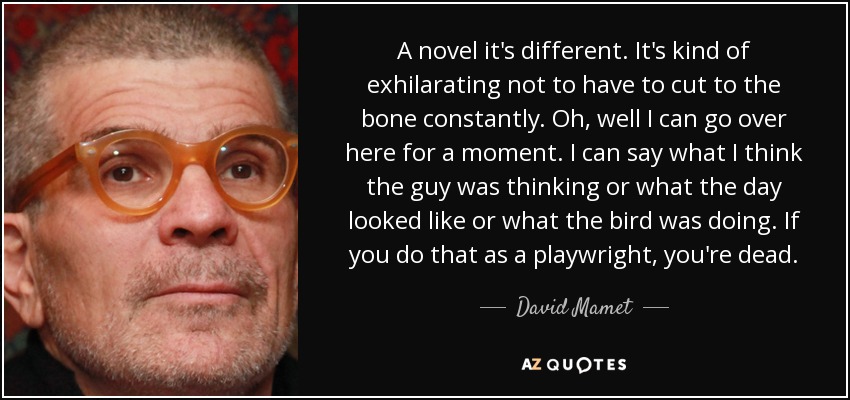 A novel it's different. It's kind of exhilarating not to have to cut to the bone constantly. Oh, well I can go over here for a moment. I can say what I think the guy was thinking or what the day looked like or what the bird was doing. If you do that as a playwright, you're dead. - David Mamet