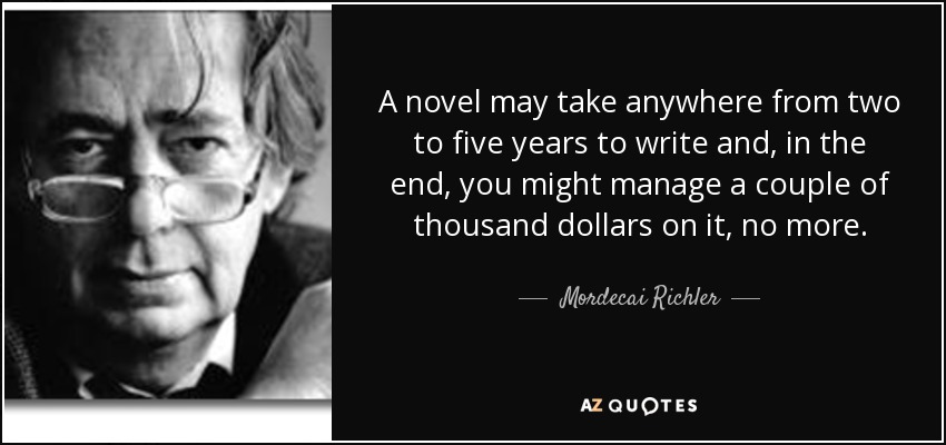 A novel may take anywhere from two to five years to write and, in the end, you might manage a couple of thousand dollars on it, no more. - Mordecai Richler