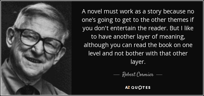 A novel must work as a story because no one's going to get to the other themes if you don't entertain the reader. But I like to have another layer of meaning, although you can read the book on one level and not bother with that other layer. - Robert Cormier