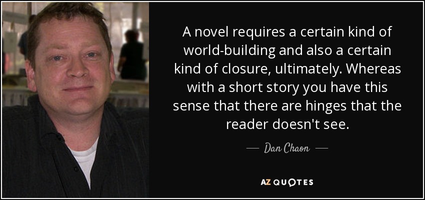 A novel requires a certain kind of world-building and also a certain kind of closure, ultimately. Whereas with a short story you have this sense that there are hinges that the reader doesn't see. - Dan Chaon