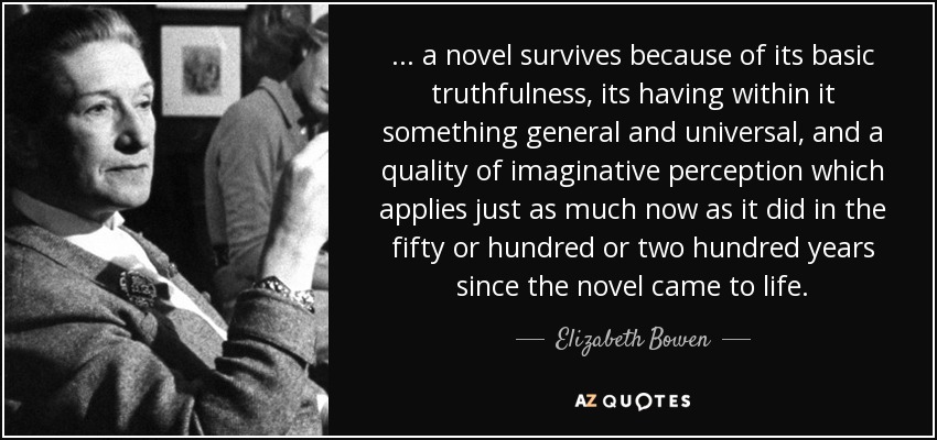 ... a novel survives because of its basic truthfulness, its having within it something general and universal, and a quality of imaginative perception which applies just as much now as it did in the fifty or hundred or two hundred years since the novel came to life. - Elizabeth Bowen