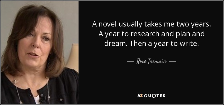 A novel usually takes me two years. A year to research and plan and dream. Then a year to write. - Rose Tremain