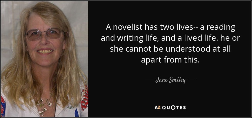 A novelist has two lives-- a reading and writing life, and a lived life. he or she cannot be understood at all apart from this. - Jane Smiley