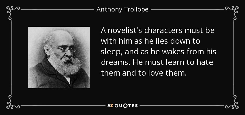 A novelist's characters must be with him as he lies down to sleep, and as he wakes from his dreams. He must learn to hate them and to love them. - Anthony Trollope