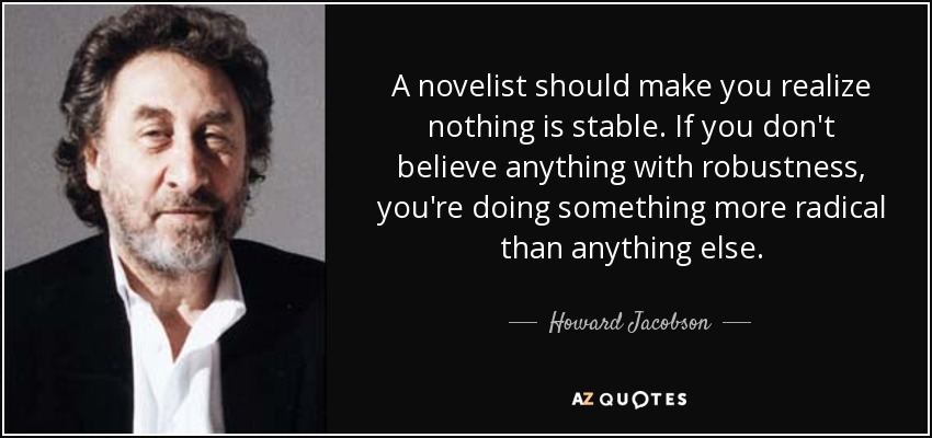 A novelist should make you realize nothing is stable. If you don't believe anything with robustness, you're doing something more radical than anything else. - Howard Jacobson