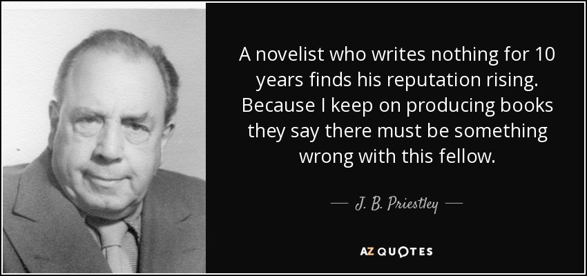 A novelist who writes nothing for 10 years finds his reputation rising. Because I keep on producing books they say there must be something wrong with this fellow. - J. B. Priestley