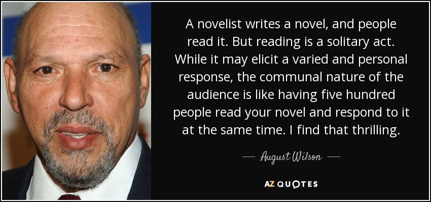 A novelist writes a novel, and people read it. But reading is a solitary act. While it may elicit a varied and personal response, the communal nature of the audience is like having five hundred people read your novel and respond to it at the same time. I find that thrilling. - August Wilson