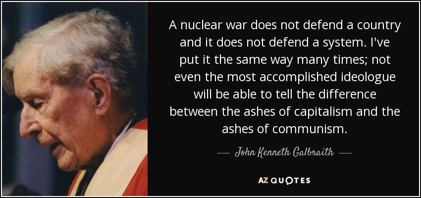 A nuclear war does not defend a country and it does not defend a system. I've put it the same way many times; not even the most accomplished ideologue will be able to tell the difference between the ashes of capitalism and the ashes of communism. - John Kenneth Galbraith