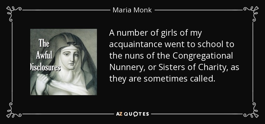 A number of girls of my acquaintance went to school to the nuns of the Congregational Nunnery, or Sisters of Charity, as they are sometimes called. - Maria Monk