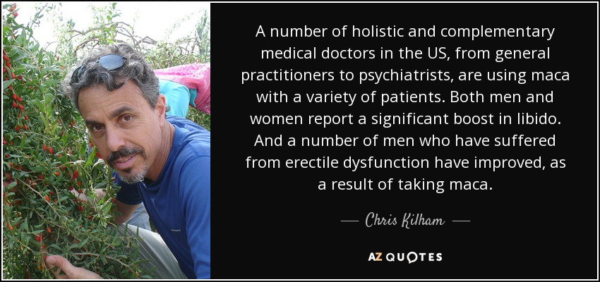 A number of holistic and complementary medical doctors in the US, from general practitioners to psychiatrists, are using maca with a variety of patients. Both men and women report a significant boost in libido. And a number of men who have suffered from erectile dysfunction have improved, as a result of taking maca. - Chris Kilham