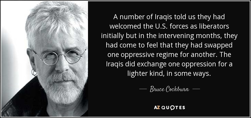 A number of Iraqis told us they had welcomed the U.S. forces as liberators initially but in the intervening months, they had come to feel that they had swapped one oppressive regime for another. The Iraqis did exchange one oppression for a lighter kind, in some ways. - Bruce Cockburn