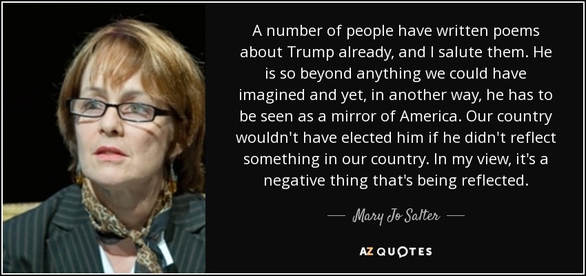 A number of people have written poems about Trump already, and I salute them. He is so beyond anything we could have imagined and yet, in another way, he has to be seen as a mirror of America. Our country wouldn't have elected him if he didn't reflect something in our country. In my view, it's a negative thing that's being reflected. - Mary Jo Salter