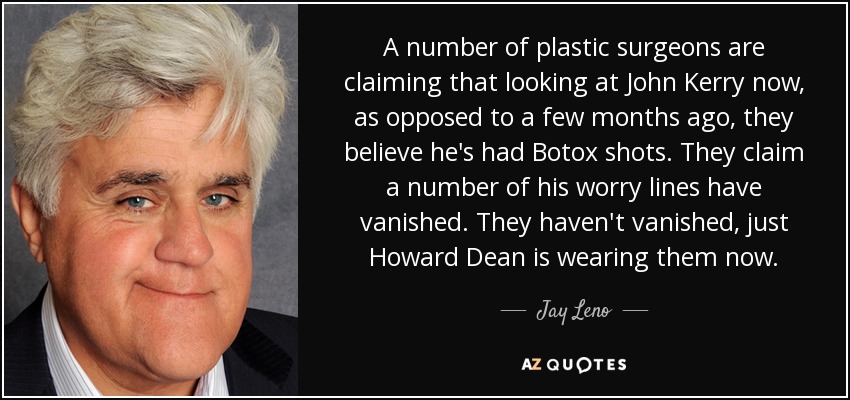 A number of plastic surgeons are claiming that looking at John Kerry now, as opposed to a few months ago, they believe he's had Botox shots. They claim a number of his worry lines have vanished. They haven't vanished, just Howard Dean is wearing them now. - Jay Leno