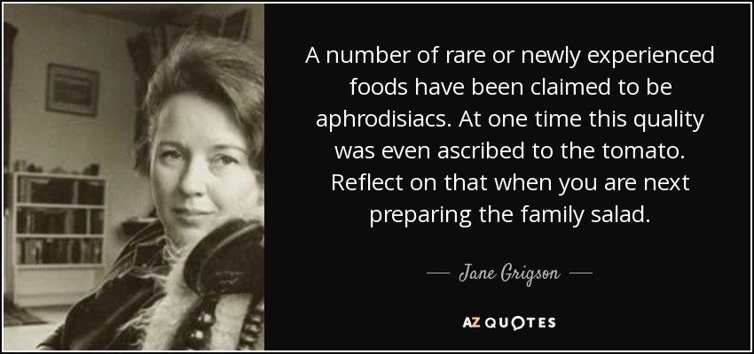 A number of rare or newly experienced foods have been claimed to be aphrodisiacs. At one time this quality was even ascribed to the tomato. Reflect on that when you are next preparing the family salad. - Jane Grigson