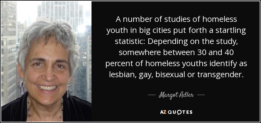 A number of studies of homeless youth in big cities put forth a startling statistic: Depending on the study, somewhere between 30 and 40 percent of homeless youths identify as lesbian, gay, bisexual or transgender. - Margot Adler