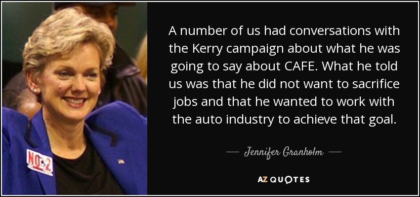 A number of us had conversations with the Kerry campaign about what he was going to say about CAFE. What he told us was that he did not want to sacrifice jobs and that he wanted to work with the auto industry to achieve that goal. - Jennifer Granholm