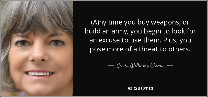 (A)ny time you buy weapons, or build an army, you begin to look for an excuse to use them. Plus, you pose more of a threat to others. - Cinda Williams Chima