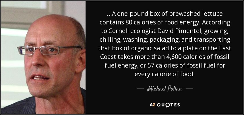 ...A one-pound box of prewashed lettuce contains 80 calories of food energy. According to Cornell ecologist David Pimentel, growing, chilling, washing, packaging, and transporting that box of organic salad to a plate on the East Coast takes more than 4,600 calories of fossil fuel energy, or 57 calories of fossil fuel for every calorie of food. - Michael Pollan