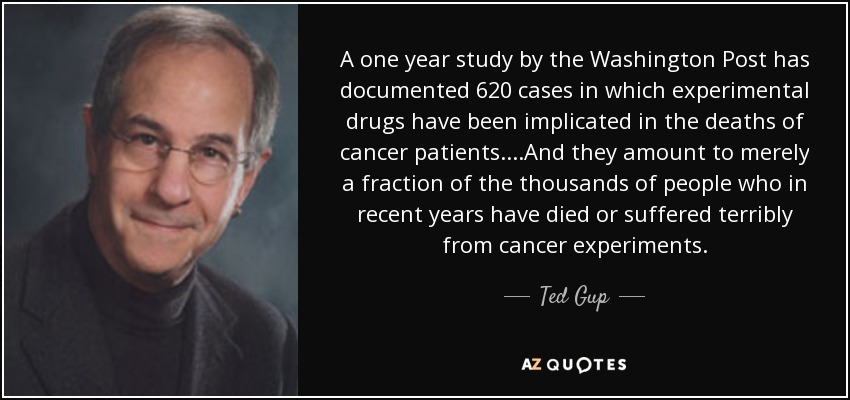 A one year study by the Washington Post has documented 620 cases in which experimental drugs have been implicated in the deaths of cancer patients....And they amount to merely a fraction of the thousands of people who in recent years have died or suffered terribly from cancer experiments. - Ted Gup