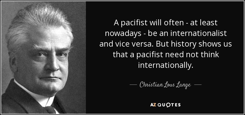 A pacifist will often - at least nowadays - be an internationalist and vice versa. But history shows us that a pacifist need not think internationally. - Christian Lous Lange