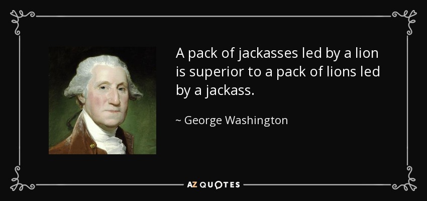 A pack of jackasses led by a lion is superior to a pack of lions led by a jackass. - George Washington