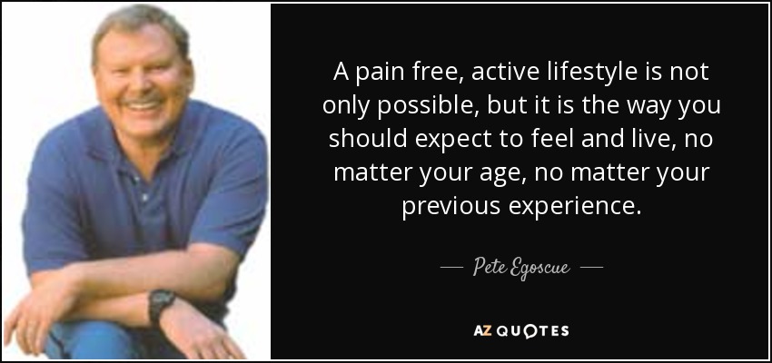 A pain free, active lifestyle is not only possible, but it is the way you should expect to feel and live, no matter your age, no matter your previous experience. - Pete Egoscue