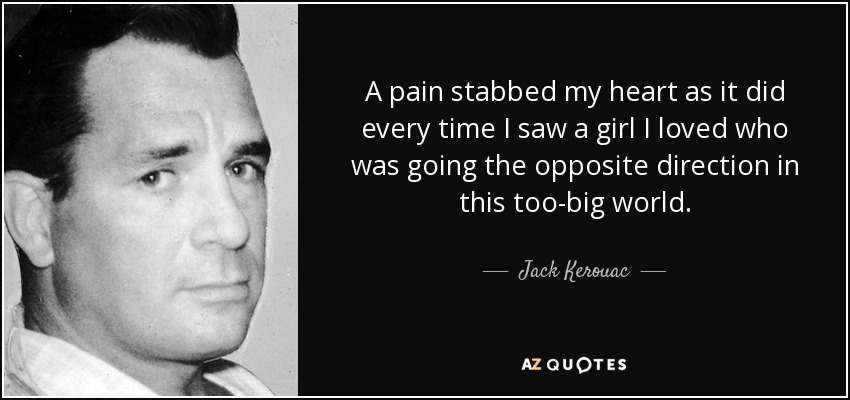 A pain stabbed my heart as it did every time I saw a girl I loved who was going the opposite direction in this too-big world. - Jack Kerouac