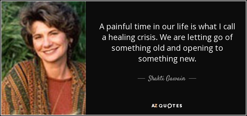 A painful time in our life is what I call a healing crisis. We are letting go of something old and opening to something new. - Shakti Gawain