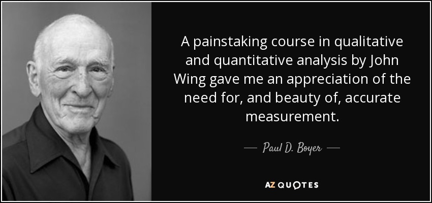 A painstaking course in qualitative and quantitative analysis by John Wing gave me an appreciation of the need for, and beauty of, accurate measurement. - Paul D. Boyer