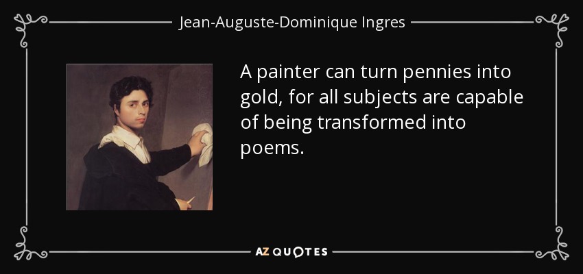 A painter can turn pennies into gold, for all subjects are capable of being transformed into poems. - Jean-Auguste-Dominique Ingres
