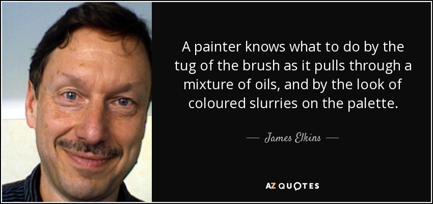 A painter knows what to do by the tug of the brush as it pulls through a mixture of oils, and by the look of coloured slurries on the palette. - James Elkins