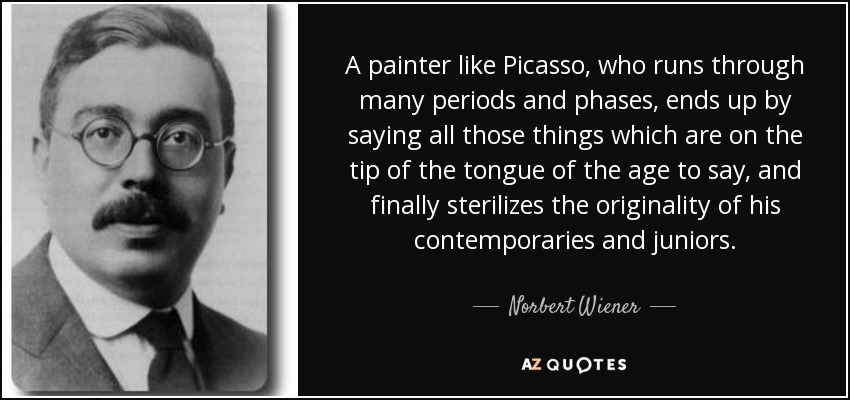 A painter like Picasso, who runs through many periods and phases, ends up by saying all those things which are on the tip of the tongue of the age to say, and finally sterilizes the originality of his contemporaries and juniors. - Norbert Wiener