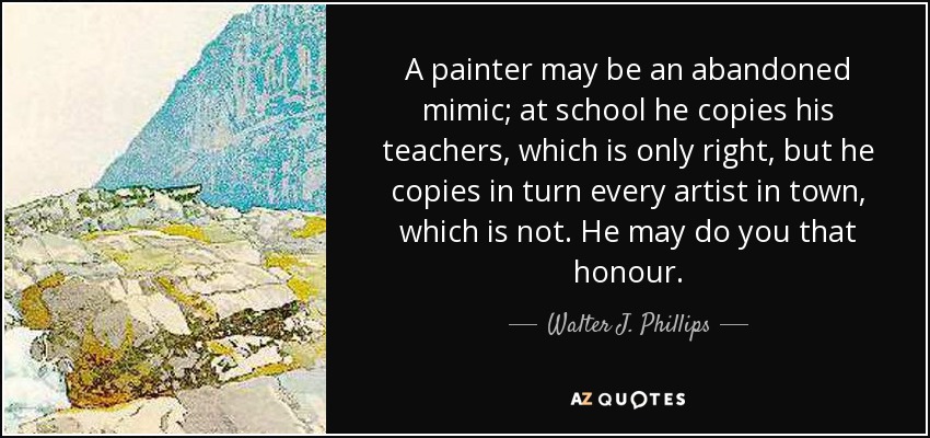 A painter may be an abandoned mimic; at school he copies his teachers, which is only right, but he copies in turn every artist in town, which is not. He may do you that honour. - Walter J. Phillips