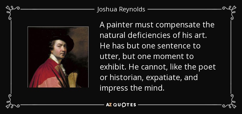 A painter must compensate the natural deficiencies of his art. He has but one sentence to utter, but one moment to exhibit. He cannot, like the poet or historian, expatiate, and impress the mind. - Joshua Reynolds
