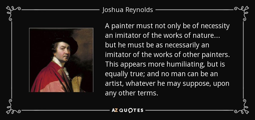 A painter must not only be of necessity an imitator of the works of nature... but he must be as necessarily an imitator of the works of other painters. This appears more humiliating, but is equally true; and no man can be an artist, whatever he may suppose, upon any other terms. - Joshua Reynolds