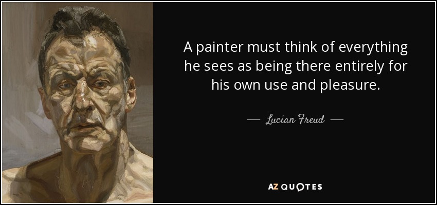 A painter must think of everything he sees as being there entirely for his own use and pleasure. - Lucian Freud