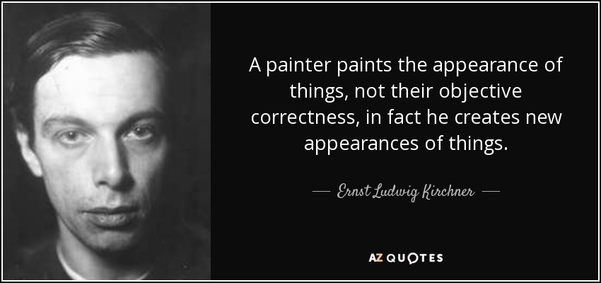 A painter paints the appearance of things, not their objective correctness, in fact he creates new appearances of things. - Ernst Ludwig Kirchner