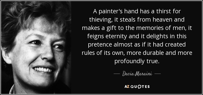 A painter's hand has a thirst for thieving, it steals from heaven and makes a gift to the memories of men, it feigns eternity and it delights in this pretence almost as if it had created rules of its own, more durable and more profoundly true. - Dacia Maraini