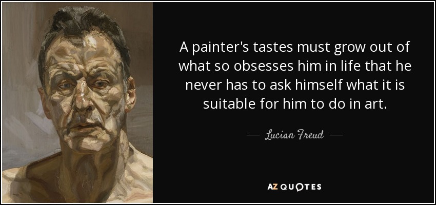 A painter's tastes must grow out of what so obsesses him in life that he never has to ask himself what it is suitable for him to do in art. - Lucian Freud
