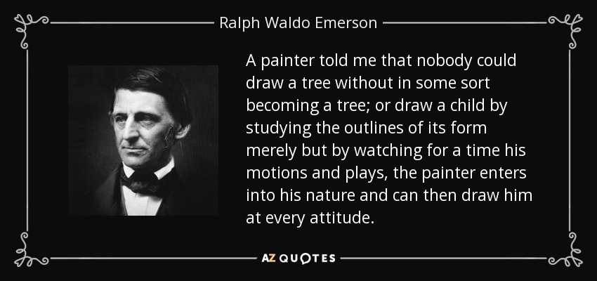 A painter told me that nobody could draw a tree without in some sort becoming a tree; or draw a child by studying the outlines of its form merely but by watching for a time his motions and plays, the painter enters into his nature and can then draw him at every attitude. - Ralph Waldo Emerson