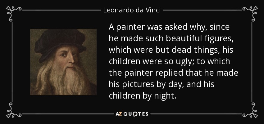 A painter was asked why, since he made such beautiful figures, which were but dead things, his children were so ugly; to which the painter replied that he made his pictures by day, and his children by night. - Leonardo da Vinci
