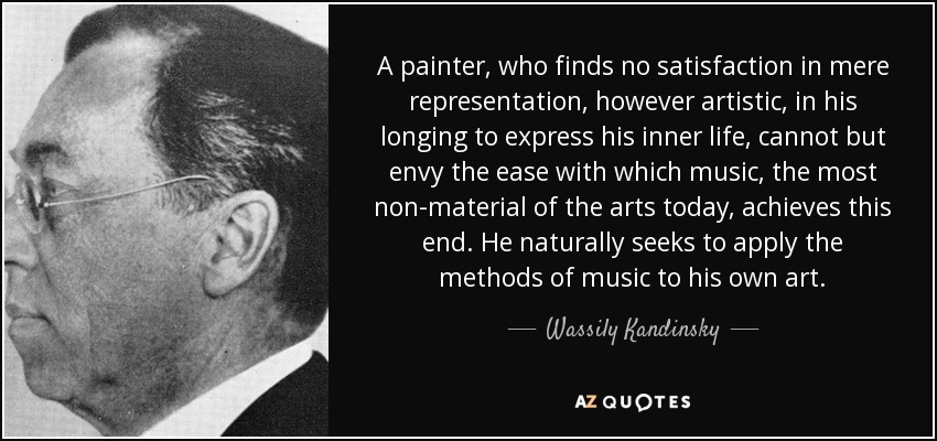 A painter, who finds no satisfaction in mere representation, however artistic, in his longing to express his inner life, cannot but envy the ease with which music, the most non-material of the arts today, achieves this end. He naturally seeks to apply the methods of music to his own art. - Wassily Kandinsky