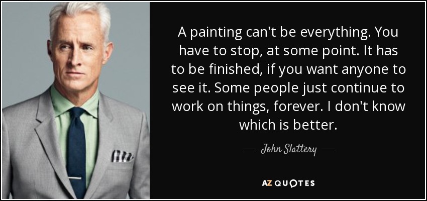 A painting can't be everything. You have to stop, at some point. It has to be finished, if you want anyone to see it. Some people just continue to work on things, forever. I don't know which is better. - John Slattery