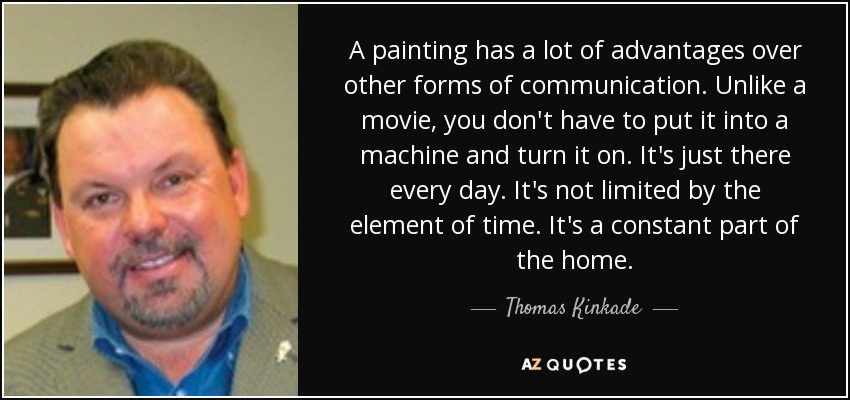 A painting has a lot of advantages over other forms of communication. Unlike a movie, you don't have to put it into a machine and turn it on. It's just there every day. It's not limited by the element of time. It's a constant part of the home. - Thomas Kinkade