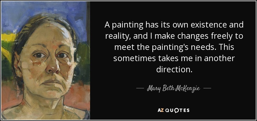 A painting has its own existence and reality, and I make changes freely to meet the painting's needs. This sometimes takes me in another direction. - Mary Beth McKenzie